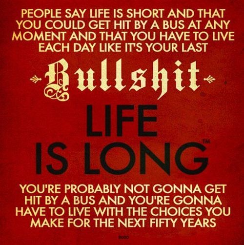 Sign: "People say life is short and that you could get hit by a bus at any moment and that you have to live each day like it's your last. Bullshit. Life is long. You're probably not gonna get hit by a bus and you're gonna have to live with the choices you make for the next fifty years."