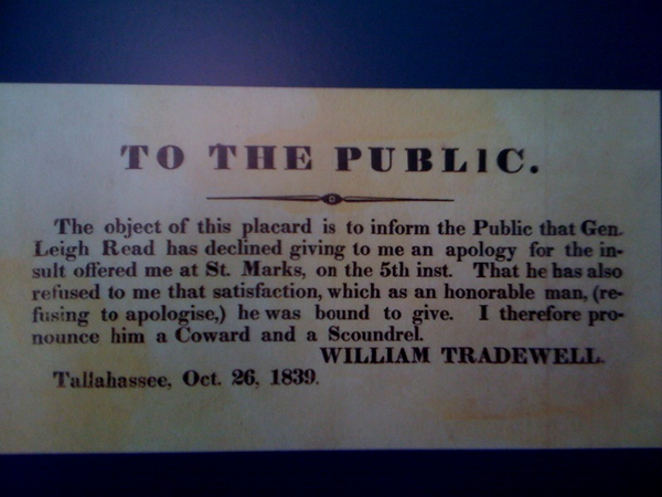 "TO THE PUBLIC: The object of this placard is to inform the Public that Gen. Leigh Read has declined giving me an apology for the insult offered me at St. Mark, on the 5th inst. That he has also refused to me that satisfaction, which as an honorable man, (refusing to apologise,) he was bound to give. I therefore pronounce him a Coward and a Scoundrel. -- WILLIAM TRADEWELL, Tallahassee, Oct. 26, 1839."