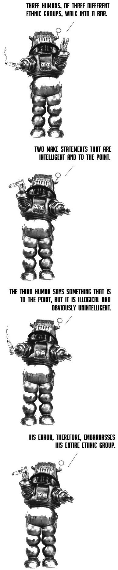Robot telling a joke: "Three humans, of three different ethnic groups, walk into a bar. Two make statements that are intelligent and to the point. The third human says something that is to the point, but it is illogical and obviously unintelligent. His error, therefore, embarrasses his entire enthnic group."