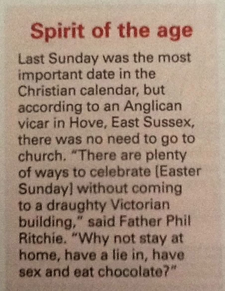 Newspaper clipping: "Last Sunday was the most important day in the Christian calendar, but according to an Anglican vicar in Hove, East Sussex, there was no need to go to church. "There are plenty of ways to celebrate [Easter Sunday] without coming to a draughty Victorian building.So why not stay at home, have a lie in, have sex and eat some chocolate."