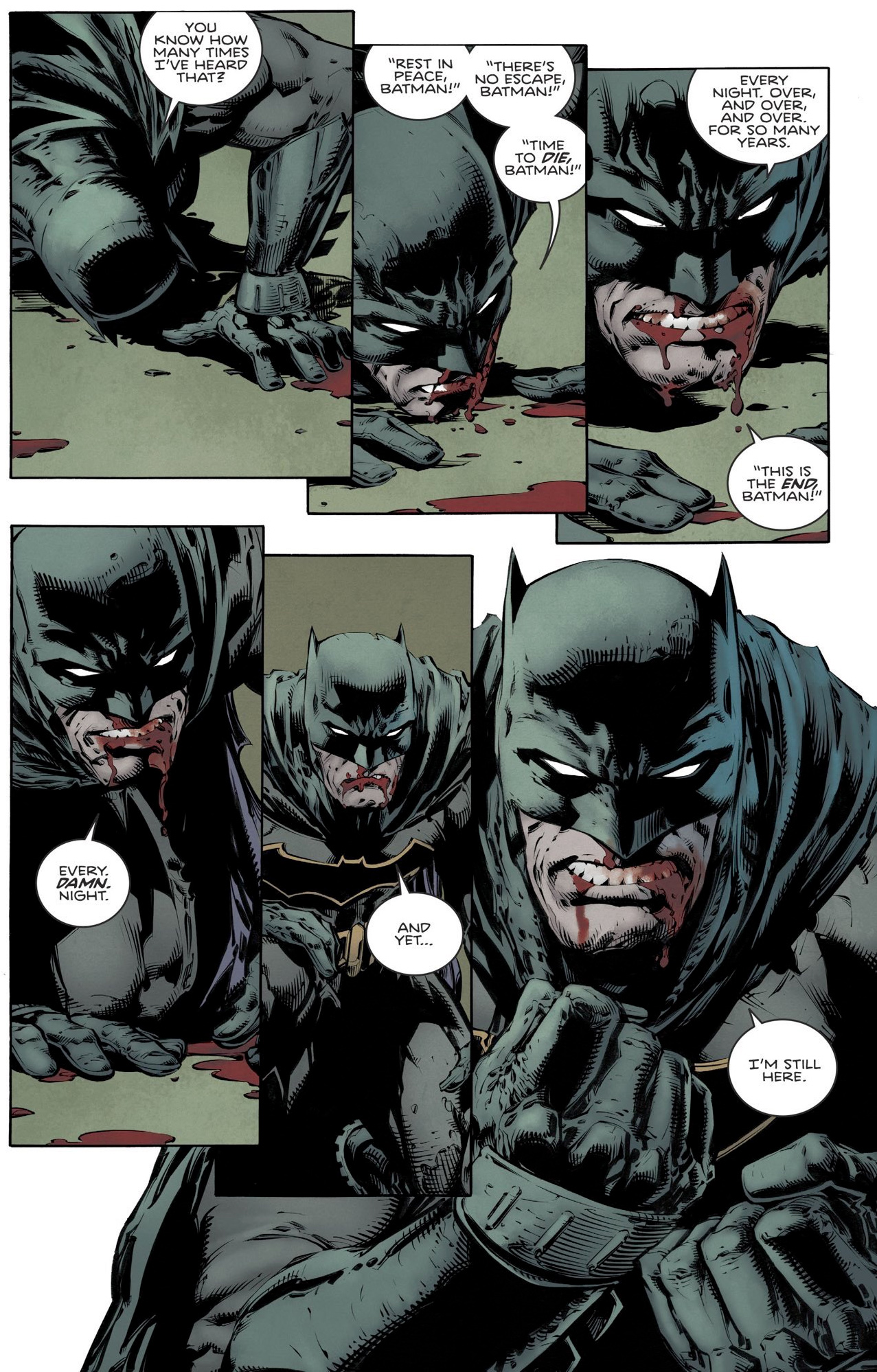 Panels from a Batman comic book, showing a bloodied Batman getting up from the floor: You know how many times I've heard that? 'Rest in peace, Batman!' 'There's no escape, Batman!' 'Time to die, Batman!' Every night. Over and over and over. For so many years. 'This is the end, Batman!' Every damn night. And yet... I'm still here.