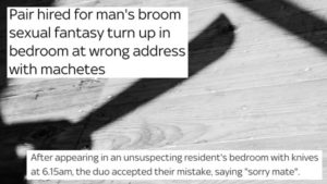 Shadow of machete with headline “Pair hired for man’s broom sexual fantasy turn up in bedroom at wrong address with machetes / After appearing in an unsuspecting resident’s bedroom with knives at 6.15am, the duo accepted their mistake, saying ‘sorry mate’”