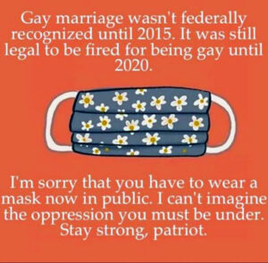 Poster: Mask, captioned with “Gay marriage wasn’t federally recognized until 2015. It was still legal to be fired for being gay until 2020. I’m sorry that you have to wear a mask now in public. I can’t imagine the oppression you must be under. Stay strong, patriot.”
