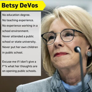 Photo: Betsy DeVos. Text: “Betsy DeVos. No education degree. No teaching experience. No experience working in a school environment. Never attended a public school or state university. Never put her own children in public school. Excuse me if I don’t give a f**k what her thoughts are on opening public schools.”
