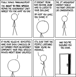 Comic: xkcd’s “Free Speech”. “Public Service Announcement: The right to free speech means the government can}t arrest you for what you say. It doesn’t mean that anyone else has to listen to your bullshit or host you while you share it. The 1st amendment doesn’t shield you from criticism or consequences. If you’re yelled at, boycotted, have your show cancelled, or get banned from an internet community, your free speech rights aren’t being violated. It’s just that the people listening think you’re an asshole, and they’re showing you the door.”