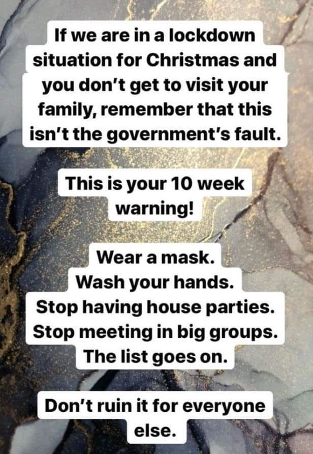 Meme: “If we are in a lockdown situation for Christmas and you don’t get to visit your family, remember that this isn’t the government’s fault. This is your 10 week warning! Wear a mask. Wash your hands. Stop having house parties. Stop meeting in big groups. The list goes on. Don’t ruin it for everyone else.”