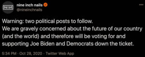 Tweet by Nine Inch Nails: Warning: two political posts to follow. We are gravely concerned about the future of our country (and the world) and therefore will be voting for and supporting Joe Biden and Democrats down the ticket.