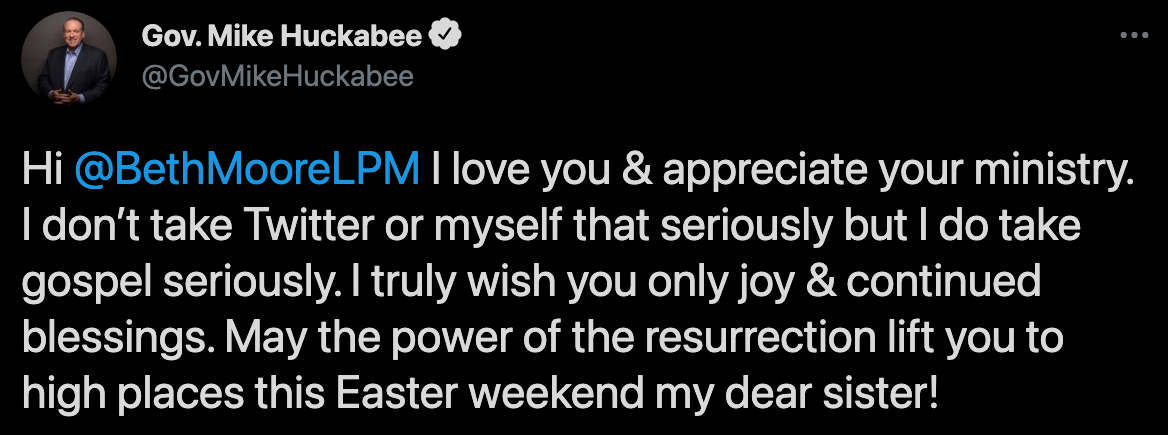 Tweet from Mike Huckabee on April 3, 2021 in response to Beth Moore: “Hi @BethMooreLPM I love you & appreciate your ministry. I don’t take Twitter or myself that seriously but I do take gospel seriously. I truly wish you only joy & continued blessings. May the power of the resurrection lift you to high places this Easter weekend my dear sister!”
