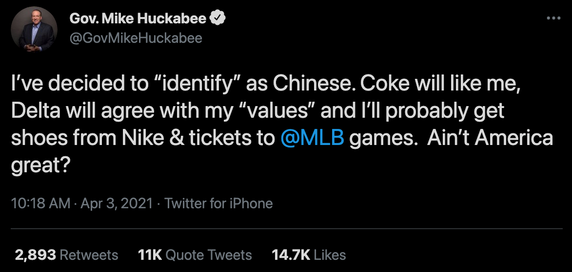 Tweet from former Arkansas governor Mike Huckabee on April 3, 2021: “I’ve decided to ‘identify’ as Chinese. Coke will like me, Delta will agree with my ‘values’ and I’ll probably get shoes from Nike and tickets to @MLB games. Ain’t America great?”