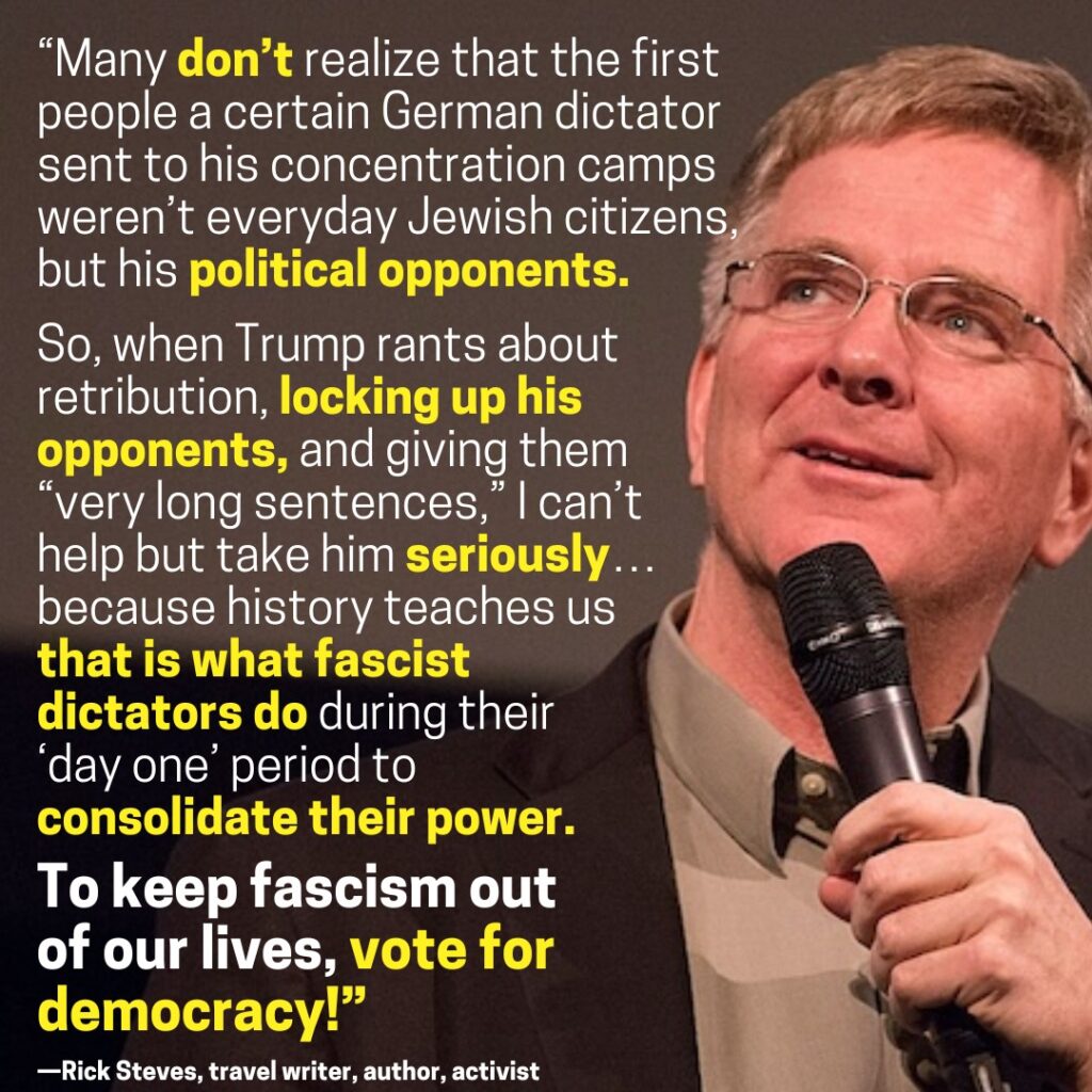 "Many don’t realize that the first people a certain German dictator sent to his concentration camps weren’t everyday Jewish citizens, but his political opponents.

So, when Trump rants about retribution, locking up his opponents, and giving them "very long sentences," I can’t help but take him seriously… because history teaches us that is what fascist dictators do during their ‘day one’ period to consolidate their power.

To keep fascism out of our lives, vote for democracy!

—Rick Steves, travel writer, author, activist