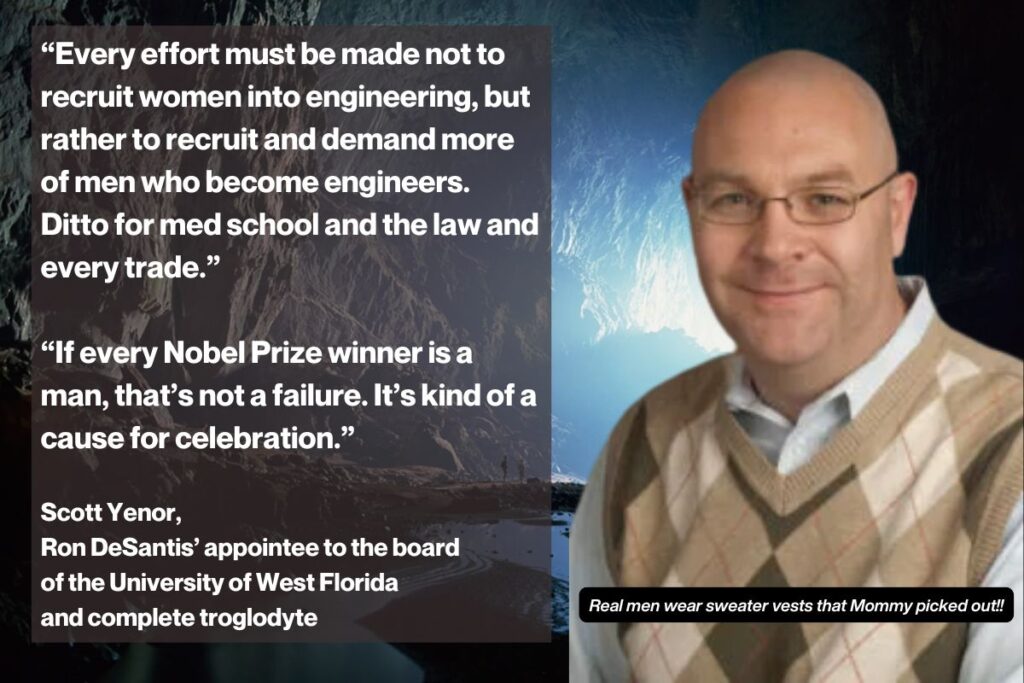 Scott Yenor, beside statements he has made:“Every effort must be made not to recruit women into engineering, but rather to recruit and demand more of men who become engineers. Ditto for med school and the law and every trade.” “If every Nobel Prize winner is a man, that’s not a failure. It’s a cause for celebration.”